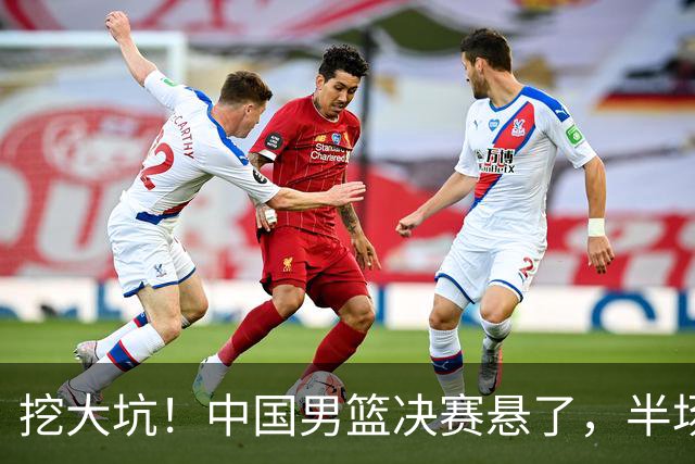 挖大坑！中国男篮决赛悬了，半场落后19分，原因揭晓 2数据拉胯！